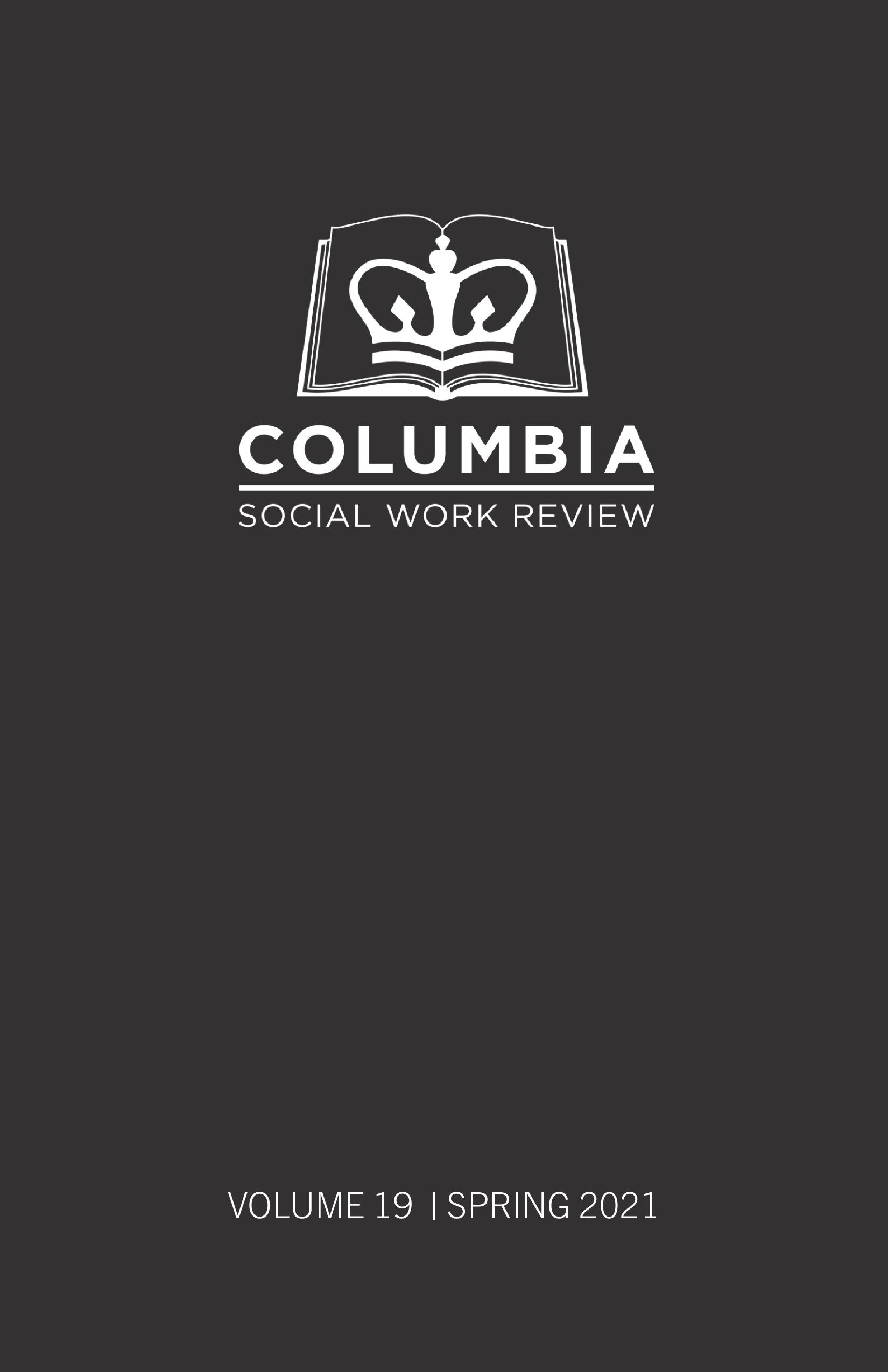 ID: Image is the cover of Volume 19 of the Columbia Social Work Review journal. The background is a matte dark black gray tone. In the upper center of the image is a white logo of the Columbia University crown placed in the center of a white-outlined open book. Under the book is white Sans Serif block text font that reads "Columbia" with a white line below the word. Under the white line are the words "Social Work Review" in white thin Sans Serif block text font. At the bottom center of the image it states "Volume 19 | Spring 2021" also in white Sans Serif block text.