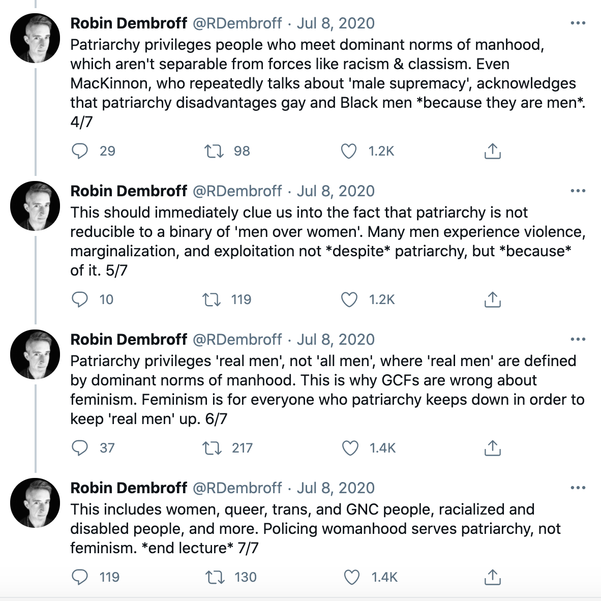 A Twitter thread by Robin Dembroff, Patriarchy privileges people who meet dominants norms of manhood, which aren't separable from forces like racism and classism. Even MacKinnon, who repeatedly talks about male supremacy, acknowledges that patriarchy disadvantages gay and Black men because they are men. This should immediately clue us into the fact that patriarchy is not reducible to a binary of men over women. Many men experience violence, marginalization, and exploitation not despite patriarchy, but because of it. Patriarchy privileges real men, not all men, where real men are defined by dominant norms of manhood. This is why GCFs are wrong about feminism. Feminism is for everyone who patriarchy keeps down in order to keep real men up. This includes women, queer, trans, and GNC people, and more. Policing womanhood serves patriarchy, not feminism. end lecture.