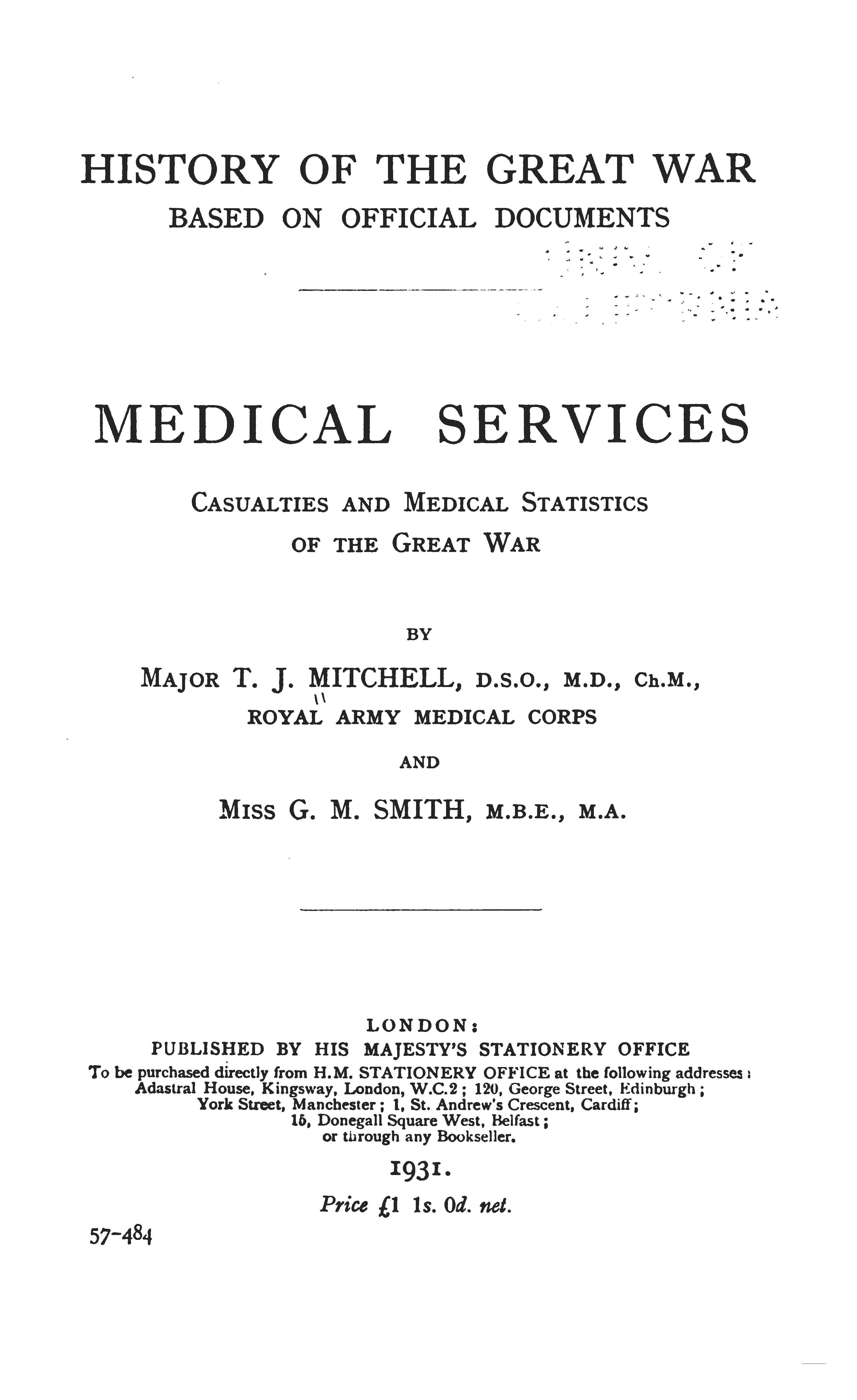 Scanned book cover page. Text of page reads:  HISTORY OF THE GREAT WAR  BASED ON OFFICIAL DOCUMENTS MEDICAL SERVICES CASUALTIES AND MEDICAL STATISTICS OF THE GREAT WAR by Major T. J. MITCHELL, D.S.O., M.D., Ch.M., Royal Army Medical Corps  and Miss G. M. SMITH, M.B.E., M.A. LONDON: PUBLISHED BY HIS MAJESTY'S STATIONERY OFFICE To be purchased directly from H.M. STATIONERY OFFICE at the following addresses : Adastral House, Kingsway, London, W.C.2 ; 120, George Street, Edinburgh ; York Street, Manchester ; 1. St. Andrew's Crescent, Cardiff ; 16, Donegall Square West. Belfast ; or through any Bookseller. 1931. Price £1 ls. 0d. net.